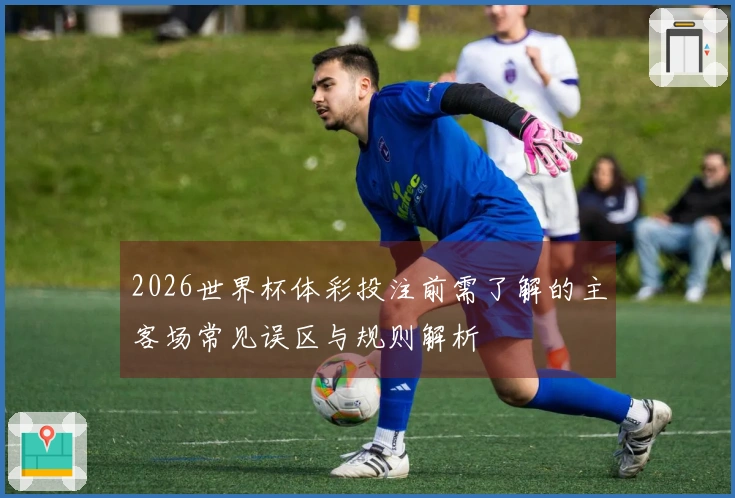 2026世界杯体彩投注前需了解的主客场常见误区与规则解析