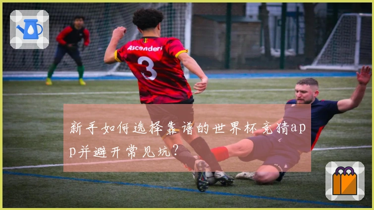 新手如何选择靠谱的世界杯竞猜app并避开常见坑？