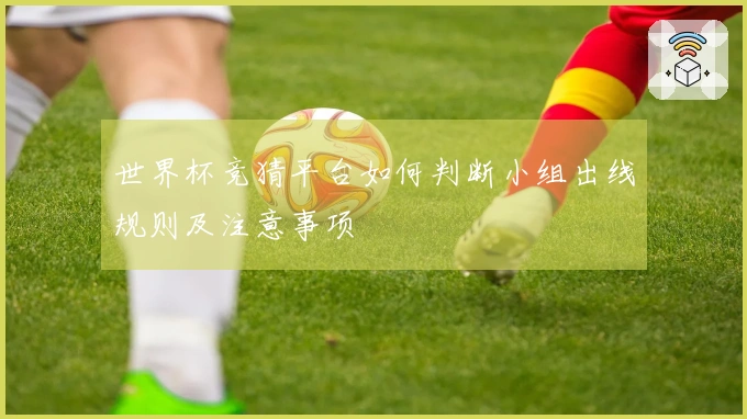 世界杯竞猜平台如何判断小组出线规则及注意事项