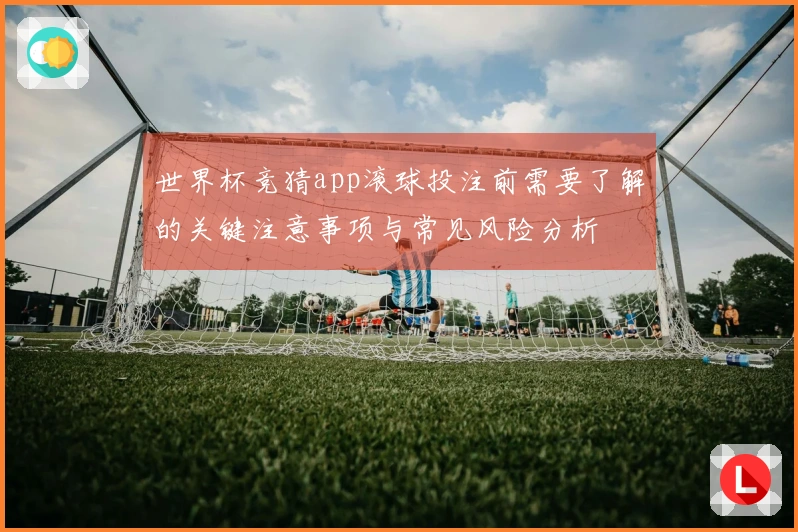 世界杯竞猜app滚球投注前需要了解的关键注意事项与常见风险分析