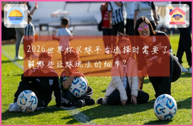 2026世界杯买球平台选择时需要了解哪些让球玩法的细节？